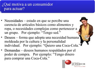 • Necesidades – estado en que se percibe una
  carencia de artículos básicos como alimentos y
  ropa, o necesidades complejas como pertenecer a
  un grupo. Por ejemplo: “Tengo sed.”
• Deseos – forma que adopta una necesidad humana
  moldeada por la cultura y la personalidad
  individual. Por ejemplo: “Quiero una Coca-Cola.”
• Demandas – deseos humanos respaldados por el
  poder de compra. Por ejemplo: “Tengo dinero
  para comprar una Coca-Cola.”
 