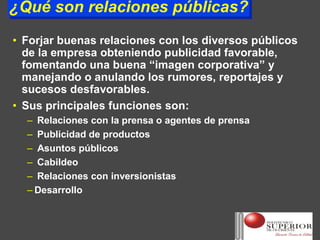¿Qué son relaciones públicas?
¿Qué son relaciones públicas?
• Forjar buenas relaciones con los diversos públicos
  de la empresa obteniendo publicidad favorable,
  fomentando una buena “imagen corporativa” y
  manejando o anulando los rumores, reportajes y
  sucesos desfavorables.
• Sus principales funciones son:
  – Relaciones con la prensa o agentes de prensa
  – Publicidad de productos
  – Asuntos públicos
  – Cabildeo
  – Relaciones con inversionistas
  – Desarrollo
 