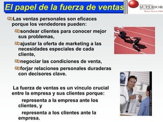 El papel de la fuerza de ventas
El papel de la fuerza de ventas
 Las ventas personales son eficaces
 porque los vendedores pueden:
    sondear clientes para conocer mejor
   sus problemas,
    ajustar la oferta de marketing a las
   necesidades especiales de cada
   cliente,
    negociar las condiciones de venta,
    forjar relaciones personales duraderas
   con decisores clave.

 La fuerza de ventas es un vínculo crucial
 entre la empresa y sus clientes porque:
     representa a la empresa ante los
   clientes, y
     representa a los clientes ante la
   empresa.
 