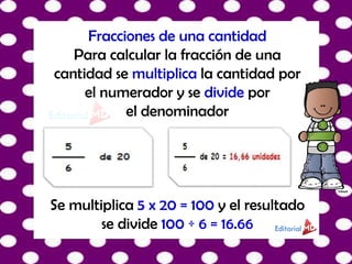 Fracciones de una cantidad
Para calcular la fracción de una
cantidad se multiplica la cantidad por
el numerador y se divide por
el denominador
Se multiplica 5 x 20 = 100 y el resultado
se divide 100 ÷ 6 = 16.66
 