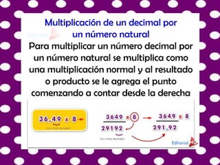 Multiplicación de un decimal por
un número natural
Para multiplicar un número decimal por
un número natural se multiplica como
una multiplicación normal y al resultado
o producto se le agrega el punto
comenzando a contar desde la derecha
 