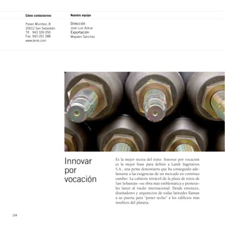 Cómo contactarnos      Nuestro equipo

      Paseo Mundaiz, 8       Dirección
      20012 San Sebastián    José Luis Azkue
      Tlf. 943 326 050       Exportación
      Fax. 943 291 588       Mayalen Sánchez
      www.lanik.com




                            Innovar            Es la mejor receta del éxito. Innovar por vocación
                                               es la mejor frase para definir a Lanik Ingenieros
                            por                S.A., una pyme donostiarra que ha conseguido ade-
                                               lantarse a las exigencias de un mercado en continuo
                            vocación           cambio. La cubierta retráctil de la plaza de toros de
                                               San Sebastián –su obra más emblemática y pionera–
                                               les lanzó al ruedo internacional. Desde entonces,
                                               diseñadores y arquitectos de todas latitudes llaman
                                               a su puerta para “poner techo” a los edificios más
                                               insólitos del planeta.


154
 