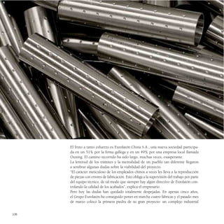 El fruto a tanto esfuerzo es Eurolatón China S.A., una nueva sociedad participa-
      da en un 51% por la firma gallega y en un 49% por una empresa local llamada
      Ouxing. El camino recorrido ha sido largo, muchas veces, exasperante.
      La lentitud de los trámites y la mentalidad de un pueblo tan diferente llegaron
      a sembrar algunas dudas sobre la viabilidad del proyecto.
      “El carácter meticuloso de los empleados chinos a veces les lleva a la reproducción
      de piezas con errores de fabricación. Esto obliga a la supervisión del trabajo por parte
      del equipo técnico, de tal modo que siempre hay algún directivo de Eurolatón con-
      trolando la calidad de los acabados”, explica el empresario.
      Pero hoy las dudas han quedado totalmente despejadas. En apenas cinco años,
      el Grupo Eurolatón ha conseguido poner en marcha cuatro fábricas y el pasado mes
      de marzo colocó la primera piedra de su gran proyecto: un complejo industrial


108
 