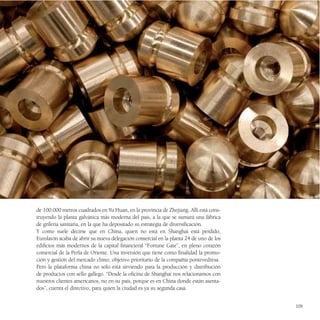 de 100.000 metros cuadrados en Yu Huan, en la provincia de Zhejiang. Allí está cons-
truyendo la planta galvánica más moderna del país, a la que se sumará una fábrica
de grifería sanitaria, en la que ha depositado su estrategia de diversificación.
Y como suele decirse que en China, quien no está en Shanghai está perdido,
Eurolatón acaba de abrir su nueva delegación comercial en la planta 24 de uno de los
edificios más modernos de la capital financieral “Fortune Gate”, en pleno corazón
comercial de la Perla de Oriente. Una inversión que tiene como finalidad la promo-
ción y gestión del mercado chino, objetivo prioritario de la compañía pontevedresa.
Pero la plataforma china no sólo está sirviendo para la producción y distribución
de productos con sello gallego. “Desde la oficina de Shanghai nos relacionamos con
nuestros clientes americanos, no en su país, porque es en China donde están asenta-
dos”, cuenta el directivo, para quien la ciudad es ya su segunda casa.


                                                                                       109
 