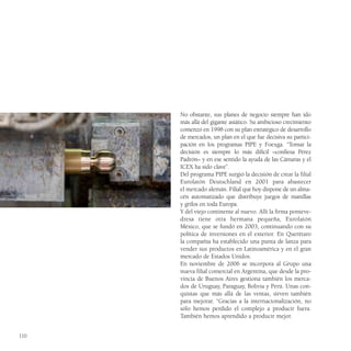 No obstante, sus planes de negocio siempre han ido
      más allá del gigante asiático. Su ambicioso crecimiento
      comenzó en 1998 con su plan estratégico de desarrollo
      de mercados, un plan en el que fue decisiva su partici-
      pación en los programas PIPE y Foexga. “Tomar la
      decisión es siempre lo más difícil –confiesa Pérez
      Padrón– y en ese sentido la ayuda de las Cámaras y el
      ICEX ha sido clave”.
      Del programa PIPE surgió la decisión de crear la filial
      Eurolatón Deutschland en 2001 para abastecer
      el mercado alemán. Filial que hoy dispone de un alma-
      cén automatizado que distribuye juegos de manillas
      y grifos en toda Europa.
      Y del viejo continente al nuevo. Allí la firma ponteve-
      dresa tiene otra hermana pequeña, Eurolatón
      México, que se fundó en 2003, continuando con su
      política de inversiones en el exterior. En Querétaro
      la compañía ha establecido una punta de lanza para
      vender sus productos en Latinoamérica y en el gran
      mercado de Estados Unidos.
      En noviembre de 2006 se incorpora al Grupo una
      nueva filial comercial en Argentina, que desde la pro-
      vincia de Buenos Aires gestiona también los merca-
      dos de Uruguay, Paraguay, Bolivia y Perú. Unas con-
      quistas que más allá de las ventas, sirven también
      para mejorar. “Gracias a la internacionalización, no
      sólo hemos perdido el complejo a producir fuera.
      También hemos aprendido a producir mejor.


110
 