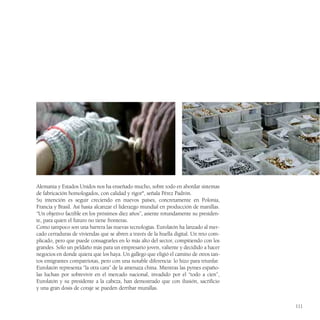 Alemania y Estados Unidos nos ha enseñado mucho, sobre todo en abordar sistemas
de fabricación homologados, con calidad y rigor", señala Pérez Padrón.
Su intención es seguir creciendo en nuevos países, concretamente en Polonia,
Francia y Brasil. Así hasta alcanzar el liderazgo mundial en producción de manillas.
“Un objetivo factible en los próximos diez años”, asiente rotundamente su presiden-
te, para quien el futuro no tiene fronteras.
Como tampoco son una barrera las nuevas tecnologías. Eurolatón ha lanzado al mer-
cado cerraduras de viviendas que se abren a través de la huella digital. Un reto com-
plicado, pero que puede consagrarles en lo más alto del sector, compitiendo con los
grandes. Sólo un peldaño más para un empresario joven, valiente y decidido a hacer
negocios en donde quiera que los haya. Un gallego que eligió el camino de otros tan-
tos emigrantes compatriotas, pero con una notable diferencia: lo hizo para triunfar.
Eurolatón representa “la otra cara” de la amenaza china. Mientras las pymes españo-
las luchan por sobrevivir en el mercado nacional, invadido por el “todo a cien”,
Eurolatón y su presidente a la cabeza, han demostrado que con ilusión, sacrificio
y una gran dosis de coraje se pueden derribar murallas.


                                                                                        111
 