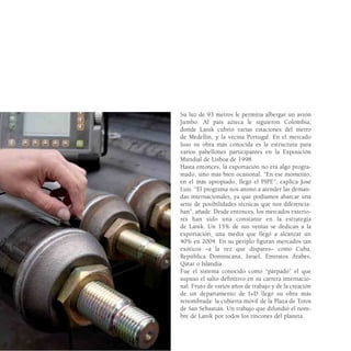 Su luz de 93 metros le permitía albergar un avión
Jumbo. Al país azteca le siguieron Colombia,
donde Lanik cubrió varias estaciones del metro
de Medellín, y la vecina Portugal. En el mercado
luso su obra más conocida es la estructura para
varios pabellones participantes en la Exposición
Mundial de Lisboa de 1998.
Hasta entonces, la exportación no era algo progra-
mado, sino más bien ocasional. “En ese momento,
en el más apropiado, llegó el PIPE”, explica José
Luis. “El programa nos animó a atender las deman-
das internacionales, ya que podíamos abarcar una
serie de posibilidades técnicas que nos diferencia-
ban”, añade. Desde entonces, los mercados exterio-
res han sido una constante en la estrategia
de Lanik. Un 15% de sus ventas se dedican a la
exportación, una media que llegó a alcanzar un
40% en 2004. En su periplo figuran mercados tan
exóticos –a la vez que dispares– como Cuba,
República Dominicana, Israel, Emiratos Árabes,
Qatar o Islandia.
Fue el sistema conocido como “párpado” el que
supuso el salto definitivo en su carrera internacio-
nal. Fruto de varios años de trabajo y de la creación
de un departamento de I+D llegó su obra más
renombrada: la cubierta móvil de la Plaza de Toros
de San Sebastián. Un trabajo que difundió el nom-
bre de Lanik por todos los rincones del planeta.
 