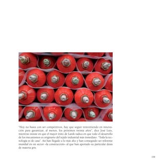 “Hoy no basta con ser competitivos, hay que seguir reinvirtiendo en innova-
ción para garantizar, al menos, los próximos treinta años”, dice José Luis,
mientras insiste en que el mayor éxito de Lanik radica en que todo el desarrollo
de los mecanismos es originario del tejido industrial más inmediato. “Toda la tec-
nología es de casa”. Así han llegado a lo más alto y han conseguido ser referente
mundial en un sector –la construcción– al que han aportado su particular dosis
de materia gris.


                                                                                     159
 