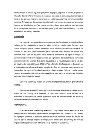 se encuentran la taruca, algunos ejemplares de jaguar, el puma, el cóndor, el pecarí (o
"chancho de monte"), la vizcacha, el conejo de los palos, la comadreja, la marmosa, el
zorro de las pampas, los loros barranqueros, halcones peregrinos entre muchas otras
especies. En las zonas del noroeste de esta región hay menos animales por la escasez
de agua, es el hábitat de vicuñas, guanacos, chinchillas y gatos andinos, y en las zonas
en el suroeste de esta región se encuentra una gran zona más poblada y con más
variedad de animales y vegetales.
ECONOMÍA
Los oasis de riego agrícola-ganaderos concentran la actividad económica básica
de la región. La producción de papa, vid, olivo, hortalizas, frutales, ajíes, leche y carne
bovina y caprina que se obtiene, se destina especialmente para el consumo local. Se
practica la apicultura artesanalmente, produciéndose más núcleos de abejas que
producen miel. Sólo en aquellos oasis donde la abundancia de agua es mayor, la
producción es enviada al mercado nacional. La explotación de las salinas es un recurso
económico para los vecinos de la zona, ocupados de la industrialización de la sal. Son
las mayores del país, abarcando 8400 km² de extensión. Ciertas zonas se destacan por
la producción casi artesanal de vinos y aceite de oliva, así como por una gran variedad
de quesillos (en especial de cabra), pastelitos criollos, arropes de tuna y chañar, panes
caseros, empanadas, dulces (los más conocidos a nivel nacional son el dulce de batata
y el dulce de membrillo) y licores.
Merced a su clima y paisaje las Sierras Pampeanas resultan de gran atractivo
turístico.
Desde fines de siglo XX esta región está siendo explotada por la minería a cielo
abierto de oro, cobre y otros minerales, el caso más conocido es el de Bajo de la
Alumbrera lo cual provoca fuertes polémicas entre los ambientalistas por el uso y
posterior contaminación del recurso hídrico.
HIDROGRAFÍA
El Noroeste tiene una hidrografía muy pobre y los ríos son de poco caudal. Los
de recorrido más importante se encuentran en la provincia de Córdoba. El río Tercero,
por ejemplo, favorece la actividad económica de la provincia porque su caudal es
utilizado para la energía eléctrica o el riego; nace en la Sierra de Achala y después de
largo trayecto desemboca en el Paraná con el nombre de Carcarañá.
 