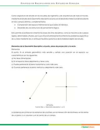 Como asignatura de estudio en las escuelas de ingeniería y de arquitectura de todo el mundo,
mediante el estudio de la Geometría descriptiva se procura el desarrollo intelectual del estudiante
en dos campos distintos, complementarios:
 Comprensión del espacio tridimensional que rodea al individuo.
 Desarrollo de una estructura de pensamiento lógica.
Esto permite al profesional cimentar las bases de otras disciplinas, como la mecánica de cuerpos
rígidos, deformables y fluidos, por cuya virtud simultáneamente enfrenta los problemas específicos
de su área mediante de un enfoque heurístico (práctico) de la realidad objeto de estudio.
Elementos de la Geometría Descriptiva: el punto, plano de proyección y la recta.
Elementos
El punto: Es el símbolo geométrico más sencillo y señala una posición en el espacio sus
características son las siguientes:
a) No tiene dimensiones.
b) En el espacio tiene alejamiento y tiene cota.
c) Puede pertenecer al plano horizontal su cota vale cero.
d) Cuando pertenece al plano vertical su alejamiento vale cero.
El Punto.
Fuente: Díaz, J., Geometría descriptiva 1, p.14
Lo podemos encontrar en los extremos de una línea, en la intersección de dos líneas, en las aristas
de un plano o un volumen y en el centro de un campo.
 