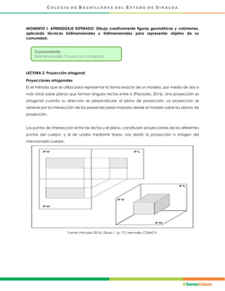MOMENTO I. APRENDIZAJE ESPERADO: Dibuja creativamente figuras geométricas y volúmenes,
aplicando técnicas bidimensionales y tridimensionales para representar objetos de su
comunidad.
LECTURA 2. Proyección ortogonal
Proyecciones ortogonales
Es el método que se utiliza para representar la forma exacta de un modelo, por medio de dos o
más vistas sobre planos que forman ángulos rectos entre sí (Preciado, 2016). Una proyección es
ortogonal cuando su dirección es perpendicular al plano de proyección. La proyección se
obtiene por la intersección de las perpendiculares trazadas desde el modelo sobre los planos de
proyección.
Los puntos de intersección entre las rectas y el plano, constituyen proyecciones de los diferentes
puntos del cuerpo, y al ser unidos mediante líneas, nos darán la proyección o imagen del
mencionado cuerpo.
Fuente: Preciado (2016). Dibujo 1. (p. 77). Hermosillo: COBACH.
Conocimiento:
Bidimensionales: Proyección ortogonal
 