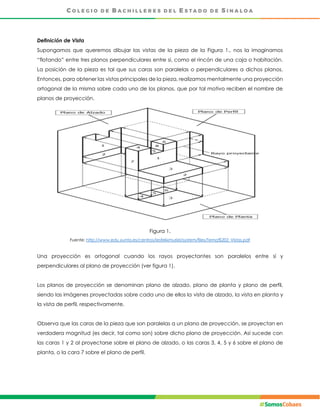 Definición de Vista
Supongamos que queremos dibujar las vistas de la pieza de la Figura 1., nos la imaginamos
“flotando” entre tres planos perpendiculares entre sí, como el rincón de una caja o habitación.
La posición de la pieza es tal que sus caras son paralelas o perpendiculares a dichos planos.
Entonces, para obtener las vistas principales de la pieza, realizamos mentalmente una proyección
ortogonal de la misma sobre cada uno de los planos, que por tal motivo reciben el nombre de
planos de proyección.
Figura 1.
Fuente: http://www.edu.xunta.es/centros/iesfelixmuriel/system/files/Tema%202_Vistas.pdf
Una proyección es ortogonal cuando los rayos proyectantes son paralelos entre sí y
perpendiculares al plano de proyección (ver figura 1).
Los planos de proyección se denominan plano de alzado, plano de planta y plano de perfil,
siendo las imágenes proyectadas sobre cada uno de ellos la vista de alzado, la vista en planta y
la vista de perfil, respectivamente.
Observa que las caras de la pieza que son paralelas a un plano de proyección, se proyectan en
verdadera magnitud (es decir, tal como son) sobre dicho plano de proyección. Así sucede con
las caras 1 y 2 al proyectarse sobre el plano de alzado, o las caras 3, 4, 5 y 6 sobre el plano de
planta, o la cara 7 sobre el plano de perfil.
 