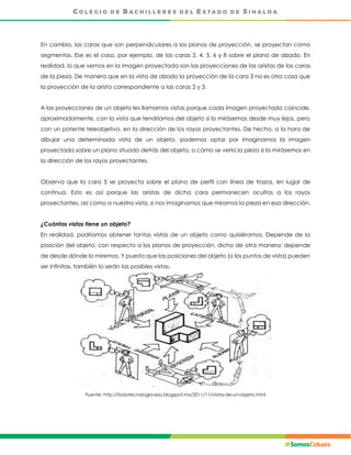 En cambio, las caras que son perpendiculares a los planos de proyección, se proyectan como
segmentos. Ese es el caso, por ejemplo, de las caras 3, 4, 5, 6 y 8 sobre el plano de alzado. En
realidad, lo que vemos en la imagen proyectada son las proyecciones de las aristas de las caras
de la pieza. De manera que en la vista de alzado la proyección de la cara 3 no es otra cosa que
la proyección de la arista correspondiente a las caras 2 y 3.
A las proyecciones de un objeto les llamamos vistas porque cada imagen proyectada coincide,
aproximadamente, con la vista que tendríamos del objeto si lo mirásemos desde muy lejos, pero
con un potente teleobjetivo, en la dirección de los rayos proyectantes. De hecho, a la hora de
dibujar una determinada vista de un objeto, podemos optar por imaginarnos la imagen
proyectada sobre un plano situado detrás del objeto, o cómo se vería la pieza si la mirásemos en
la dirección de los rayos proyectantes.
Observa que la cara 5 se proyecta sobre el plano de perfil con línea de trazos, en lugar de
continua. Esto es así porque las aristas de dicha cara permanecen ocultas a los rayos
proyectantes, así como a nuestra vista, si nos imaginamos que miramos la pieza en esa dirección.
¿Cuántas vistas tiene un objeto?
En realidad, podríamos obtener tantas vistas de un objeto como quisiéramos. Depende de la
posición del objeto, con respecto a los planos de proyección, dicho de otra manera; depende
de desde dónde lo miremos. Y puesto que las posiciones del objeto (o los puntos de vista) pueden
ser infinitas, también lo serán las posibles vistas.
Fuente: http://todotecnologia-eso.blogspot.mx/2011/11/vistas-de-un-objeto.html
 