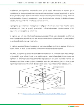 Sin embargo, en la práctica siempre se supone que el objeto está situado de manera que la
mayor parte de sus caras (o las más importantes) sean paralelas o perpendiculares a los planos
de proyección, porque de esta manera son más sencillas sus proyecciones (o vistas). Partiendo
de este supuesto, podemos definir hasta 6 vistas de un objeto, las tres que ya hemos estudiado
(alzado, planta y perfil) más otras tres que ahora veremos.
Supongamos que tenemos la misma pieza de la figura 1 situada con respecto a otros tres planos
de proyección, como se muestra en la figura 2. Podemos observar que se trata de planos
proyección opuestos a los ya estudiados.
En el plano que está por delante de la pieza y que es paralelo al plano de alzado, se obtiene la
vista posterior de la pieza, es decir la que veríamos si mirásemos la pieza desde su parte posterior
en la dirección de los rayos proyectantes.
En el plano opuesto al de planta, es decir, el plano que está por encima de la pieza, obtenemos
la vista inferior, es decir, la que veríamos si mirásemos desde debajo de la pieza.
Por último, en el plano opuesto al de perfil obtenemos otra vista de perfil de la pieza. Para distinguir
los dos perfiles, al de la figura 1 se le llama perfil izquierdo y al de la figura 2 perfil derecho, porque
el primero se obtiene proyectando (o mirando) la pieza desde la nuestra izquierda, mientras que
el segundo se obtiene proyectando (o mirando) la pieza desde la nuestra derecha. Observa que
el perfil izquierdo representa el lado derecho de la pieza y el perfil derecho el lado izquierdo.
Figura 2.
Fuente: http://www.edu.xunta.es/centros/iesfelixmuriel/system/files/Tema%202_Vistas.pdf
 