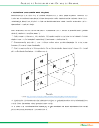 Colocación de todas las vistas en un solo plano
Hemos notado que cada vista se obtiene proyectando la pieza sobre un plano. Tenemos, por
tanto, seis vistas situadas en seis planos en el espacio, como si se tratase de las caras de un cubo.
Sin embargo, esto no es práctico. Lo que necesitamos es tener todas las vistas en el mismo plano,
que sería el papel del dibujo.
Para tener todas las vistas en un solo plano, que es el de alzado, se procede de forma imaginaria
de la siguiente manera (ver figura 3):
1º. El plano que contiene a la vista posterior (VP) se gira alrededor de la recta de intersección con
el plano que contiene al perfil izquierdo (PI), hasta que coincide con él.
2º. Posteriormente, este plano que contiene ambas vistas se gira alrededor de la recta de
intersección con el plano de alzado.
3º. El plano que contiene la vista en planta (PL) se gira alrededor de recta de intersección con el
plano de alzado, hasta que coinciden con él.
Figura 3.
Fuente: http://www.edu.xunta.es/centros/iesfelixmuriel/system/files/Tema%202_Vistas.pdf
4º. El plano que contiene la vista del perfil derecho (PD) se gira alrededor de recta de intersección
con el plano de alzado, hasta que coinciden con él.
5º. El plano que contiene la vista inferior (VI) se gira alrededor de recta de intersección con el
plano de alzado, hasta que coinciden con él.
 