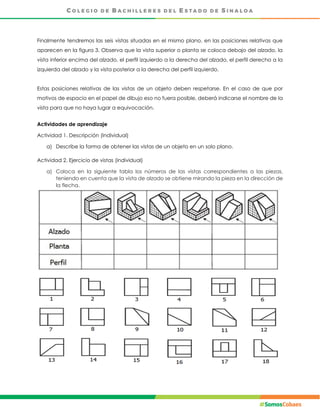 Finalmente tendremos las seis vistas situadas en el mismo plano, en las posiciones relativas que
aparecen en la figura 3. Observa que la vista superior o planta se coloca debajo del alzado, la
vista inferior encima del alzado, el perfil izquierdo a la derecha del alzado, el perfil derecho a la
izquierda del alzado y la vista posterior a la derecha del perfil izquierdo.
Estas posiciones relativas de las vistas de un objeto deben respetarse. En el caso de que por
motivos de espacio en el papel de dibujo eso no fuera posible, deberá indicarse el nombre de la
vista para que no haya lugar a equivocación.
Actividades de aprendizaje
Actividad 1. Descripción (Individual)
a) Describe la forma de obtener las vistas de un objeto en un solo plano.
Actividad 2. Ejercicio de vistas (individual)
a) Coloca en la siguiente tabla los números de las vistas correspondientes a las piezas,
teniendo en cuenta que la vista de alzado se obtiene mirando la pieza en la dirección de
la flecha.
 