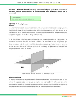 MOMENTO I. APRENDIZAJE ESPERADO: Dibuja creativamente figuras geométricas y volúmenes,
aplicando técnicas bidimensionales y tridimensionales para representar objetos de su
comunidad.
LECTURA 3. Monteas triplanares
Monteas
Se denomina montea a la representación bidimensional que contiene a los planos de proyección
(Preciado, 2016). La montea no presenta una verdadera figura espacial, más bien se trata de un
“desplegado” de los Planos de Proyección, es un recurso para representar la figura volumétrica
o espacial en papel, mediante un dibujo bidimensional.
Es un desplegado de varios planos ortogonales, los cuales se dividen en cuadrantes y se
identifican del primero al cuarto, en sentido contrario a las manecillas del reloj. Imaginemos que
desarmamos una caja de cartón, desdoblando las diversas caras que la componen, a tal punto
de que llegamos a obtener todas las caras en un solo plano, representando una proyección
ortogonal de cada plano (PF, PV, PH).
Fuente: Preciado, M. (2016). Dibujo 1. (p. 81). Hermosillo: COBACH.
Monteas Triplanares
La montea triplanar suele definirse como el espacio dado en tres proporciones iguales en una
unidad de espacio dada, con la cual se emplea una proyección. De esta varia la montea
biplanar y monoplanar los cuales son casos ambiguos a lo anterior, con excepción de que dichas
monteas se caracterizan por un plano en el caso de la monoplanar y dos en biplanar.
Conocimiento:
Bidimensionales: Monteas triplanares
 
