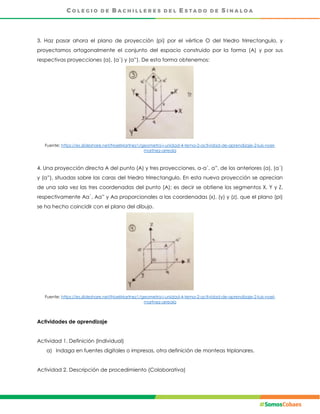3. Haz pasar ahora el plano de proyección (pi) por el vértice O del triedro trirrectangulo, y
proyectamos ortogonalmente el conjunto del espacio construido por la forma (A) y por sus
respectivas proyecciones (a), (a´) y (a”). De esta forma obtenemos:
Fuente: https://es.slideshare.net/NoelMartnez1/geometra-i-unidad-4-tema-2-actividad-de-aprendizaje-2-luis-noel-
martnez-arreola
4. Una proyección directa A del punto (A) y tres proyecciones, a-a´, a”, de los anteriores (a), (a´)
y (a”), situadas sobre las caras del triedro trirrectangulo. En esta nueva proyección se aprecian
de una sola vez las tres coordenadas del punto (A); es decir se obtiene los segmentos X, Y y Z,
respectivamente Aa´, Aa” y Aa proporcionales a las coordenadas (x), (y) y (z), que el plano (pi)
se ha hecho coincidir con el plano del dibujo.
Fuente: https://es.slideshare.net/NoelMartnez1/geometra-i-unidad-4-tema-2-actividad-de-aprendizaje-2-luis-noel-
martnez-arreola
Actividades de aprendizaje
Actividad 1. Definición (Individual)
a) Indaga en fuentes digitales o impresas, otra definición de monteas triplanares.
Actividad 2. Descripción de procedimiento (Colaborativa)
 