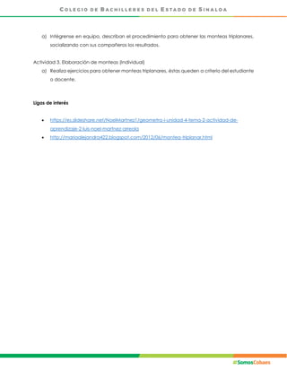 a) Intégrense en equipo, describan el procedimiento para obtener las monteas triplanares,
socializando con sus compañeros los resultados.
Actividad 3. Elaboración de monteas (Individual)
a) Realiza ejercicios para obtener monteas triplanares, éstas queden a criterio del estudiante
o docente.
Ligas de interés
 https://es.slideshare.net/NoelMartnez1/geometra-i-unidad-4-tema-2-actividad-de-
aprendizaje-2-luis-noel-martnez-arreola
 http://mariaalejandra422.blogspot.com/2012/06/montea-triplanar.html
 