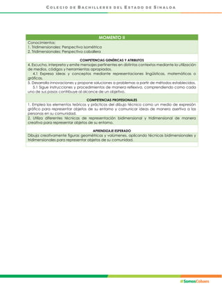 MOMENTO II
Conocimientos:
1. Tridimensionales: Perspectiva isométrica
2. Tridimensionales: Perspectiva caballera
COMPETENCIAS GENÉRICAS Y ATRIBUTOS
4. Escucha, interpreta y emite mensajes pertinentes en distintos contextos mediante la utilización
de medios, códigos y herramientas apropiados.
4.1 Expresa ideas y conceptos mediante representaciones lingüísticas, matemáticas o
gráficas.
5. Desarrolla innovaciones y propone soluciones a problemas a partir de métodos establecidos.
5.1 Sigue instrucciones y procedimientos de manera reflexiva, comprendiendo como cada
uno de sus pasos contribuye al alcance de un objetivo.
COMPETENCIAS PROFESIONALES
1. Emplea los elementos teóricos y prácticos del dibujo técnico como un medio de expresión
gráfico para representar objetos de su entorno y comunicar ideas de manera asertiva a las
personas en su comunidad.
2. Utiliza diferentes técnicas de representación bidimensional y tridimensional de manera
creativa para representar objetos de su entorno.
APRENDIZAJE ESPERADO
Dibuja creativamente figuras geométricas y volúmenes, aplicando técnicas bidimensionales y
tridimensionales para representar objetos de su comunidad.
 