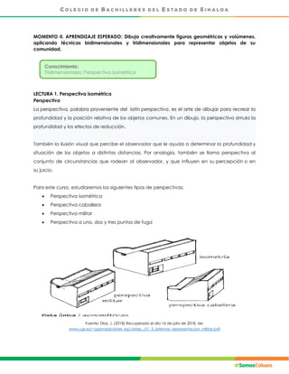 MOMENTO II. APRENDIZAJE ESPERADO: Dibuja creativamente figuras geométricas y volúmenes,
aplicando técnicas bidimensionales y tridimensionales para representar objetos de su
comunidad.
LECTURA 1. Perspectiva isométrica
Perspectiva
La perspectiva, palabra proveniente del latín perspectiva, es el arte de dibujar para recrear la
profundidad y la posición relativa de los objetos comunes. En un dibujo, la perspectiva simula la
profundidad y los efectos de reducción.
También la ilusión visual que percibe el observador que le ayuda a determinar la profundidad y
situación de los objetos a distintas distancias. Por analogía, también se llama perspectiva al
conjunto de circunstancias que rodean al observador, y que influyen en su percepción o en
su juicio.
Para este curso, estudiaremos los siguientes tipos de perspectivas:
 Perspectiva isométrica
 Perspectiva caballera
 Perspectiva militar
 Perspectiva a uno, dos y tres puntos de fuga
Fuente: Díaz, J. (2018) Recuperado el día 16 de julio de 2018, de:
www.ugr.es/~agomezb/etsie_eg1/etsie.../t1_3_sistemas_representacion_militar.pdf
Conocimiento:
Tridimensionales: Perspectiva isométrica
 
