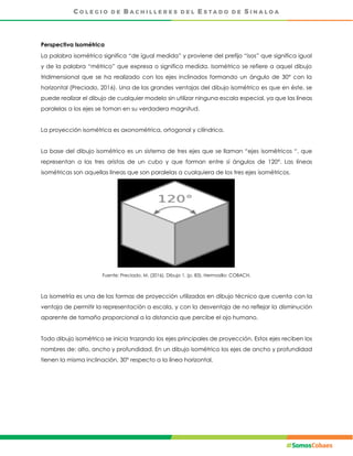 Perspectiva Isométrica
La palabra isométrico significa “de igual medida” y proviene del prefijo “isos” que significa igual
y de la palabra “métrico” que expresa o significa medida. Isométrico se refiere a aquel dibujo
tridimensional que se ha realizado con los ejes inclinados formando un ángulo de 30° con la
horizontal (Preciado, 2016). Una de las grandes ventajas del dibujo isométrico es que en éste, se
puede realizar el dibujo de cualquier modelo sin utilizar ninguna escala especial, ya que las líneas
paralelas a los ejes se toman en su verdadera magnitud.
La proyección isométrica es axonométrica, ortogonal y cilíndrica.
La base del dibujo isométrico es un sistema de tres ejes que se llaman “ejes isométricos “, que
representan a las tres aristas de un cubo y que forman entre sí ángulos de 120°. Las líneas
isométricas son aquellas líneas que son paralelas a cualquiera de los tres ejes isométricos.
Fuente: Preciado, M. (2016), Dibujo 1. (p. 83), Hermosillo: COBACH.
La isometría es una de las formas de proyección utilizadas en dibujo técnico que cuenta con la
ventaja de permitir la representación a escala, y con la desventaja de no reflejar la disminución
aparente de tamaño proporcional a la distancia que percibe el ojo humano.
Todo dibujo isométrico se inicia trazando los ejes principales de proyección. Estos ejes reciben los
nombres de: alto, ancho y profundidad. En un dibujo isométrico los ejes de ancho y profundidad
tienen la misma inclinación, 30° respecto a la línea horizontal.
 