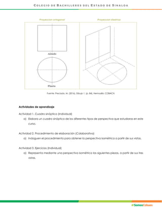 Fuente: Preciado, M. (2016), Dibujo 1. (p. 84), Hermosillo: COBACH.
Actividades de aprendizaje
Actividad 1. Cuadro sinóptico (Individual)
a) Elabora un cuadro sinóptico de los diferentes tipos de perspectiva que estudiaras en este
curso.
Actividad 2. Procedimiento de elaboración (Colaborativa)
a) Indaguen el procedimiento para obtener la perspectiva isométrica a partir de sus vistas.
Actividad 3. Ejercicios (Individual)
a) Representa mediante una perspectiva isométrica las siguientes piezas, a partir de sus tres
vistas.
 