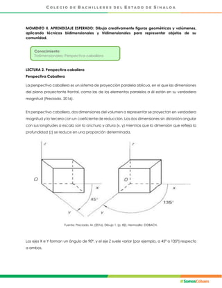 MOMENTO II. APRENDIZAJE ESPERADO: Dibuja creativamente figuras geométricas y volúmenes,
aplicando técnicas bidimensionales y tridimensionales para representar objetos de su
comunidad.
LECTURA 2. Perspectiva caballera
Perspectiva Caballera
La perspectiva caballera es un sistema de proyección paralela oblicua, en el que las dimensiones
del plano proyectante frontal, como las de los elementos paralelos a él están en su verdadera
magnitud (Preciado, 2016).
En perspectiva caballera, dos dimensiones del volumen a representar se proyectan en verdadera
magnitud y la tercera con un coeficiente de reducción. Las dos dimensiones sin distorsión angular
con sus longitudes a escala son la anchura y altura (x, y) mientras que la dimensión que refleja la
profundidad (z) se reduce en una proporción determinada.
Fuente: Preciado, M. (2016), Dibujo 1. (p. 82), Hermosillo: COBACH.
Los ejes X e Y forman un ángulo de 90º, y el eje Z suele variar (por ejemplo, a 45º o 135º) respecto
a ambos.
Conocimiento:
Tridimensionales: Perspectiva caballera
 