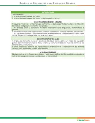 MOMENTO III
Conocimientos:
1. Tridimensionales: Perspectiva militar.
2. Tridimensionales: Perspectiva a uno, dos y tres puntos de fuga.
COMPETENCIAS GENÉRICAS Y ATRIBUTOS
4. Escucha, interpreta y emite mensajes pertinentes en distintos contextos mediante la utilización
de medios, códigos y herramientas apropiados.
4.1 Expresa ideas y conceptos mediante representaciones lingüísticas, matemáticas o
gráficas.
5. Desarrolla innovaciones y propone soluciones a problemas a partir de métodos establecidos.
5.1 Sigue instrucciones y procedimientos de manera reflexiva, comprendiendo como cada
uno de sus pasos contribuye al alcance de un objetivo.
COMPETENCIAS PROFESIONALES
1. Emplea los elementos teóricos y prácticos del dibujo técnico como un medio de expresión
gráfico para representar objetos de su entorno y comunicar ideas de manera asertiva a las
personas en su comunidad.
2. Utiliza diferentes técnicas de representación bidimensional y tridimensional de manera
creativa para representar objetos de su entorno.
APRENDIZAJE ESPERADO
Dibuja creativamente figuras geométricas y volúmenes, aplicando técnicas bidimensionales y
tridimensionales para representar objetos de su comunidad.
 