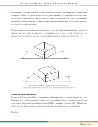 Los métodos y principios aplicados para la perspectiva caballera son válidos para la proyección
militar con la diferencia de que en militar el plano que mantiene la circunferencia sin deformación
es el plano horizontal (XOY), mientras que en los planos verticales (YOZ y XOZ) estas quedan
convertidas en elipses u óvalos. Las líneas paralelas se mantiene paralelas y las líneas verticales se
mantienen todas ellas verticales.
El mayor defecto de los dibujos axonométricos es que las líneas paralelas parecen divergir al
alejarse, ya que están en aparente contradicción con lo que vemos normalmente en
perspectiva. Por esta razón hay que evitar longitudes excesivas en las direcciones “X” e “Y”.
Fuente: Díaz, J. (2018) Recuperado el día 16 de julio de 2018, de:
www.ugr.es/~agomezb/etsie_eg1/etsie.../t1_3_sistemas_representacion_militar.pdf
Trazado de figuras geométricas:
En el caso de figuras geométricas procederemos de forma similar a la metodología utilizada para
la perspectiva caballera, conociendo que en este caso el plano que se mantiene en verdadera
magnitud sin deformación es el plano horizontal (XOY), y los planos verticales (YOZ y XOZ) sufrirán
mayor o menor deformación en función de los ángulos que utilicemos en la perspectiva.
Ejercicio.
 