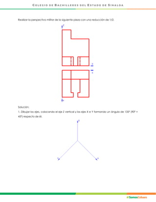 Realizar la perspectiva militar de la siguiente pieza con una reducción de 1/2.
Solución:
1. Dibujar los ejes, colocando el eje Z vertical y los ejes X e Y formando un ángulo de 135º (90º +
45º) respecto de él.
 