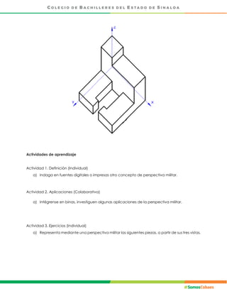 Actividades de aprendizaje
Actividad 1. Definición (Individual)
a) Indaga en fuentes digitales o impresas otro concepto de perspectiva militar.
Actividad 2. Aplicaciones (Colaborativa)
a) Intégrense en binas, investiguen algunas aplicaciones de la perspectiva militar.
Actividad 3. Ejercicios (Individual)
a) Representa mediante una perspectiva militar las siguientes piezas, a partir de sus tres vistas.
 