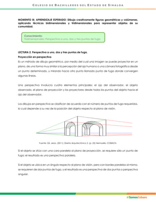 MOMENTO III. APRENDIZAJE ESPERADO: Dibuja creativamente figuras geométricas y volúmenes,
aplicando técnicas bidimensionales y tridimensionales para representar objetos de su
comunidad.
LECTURA 2. Perspectiva a uno, dos y tres puntos de fuga.
Proyección en perspectiva
Es un método de dibujo geométrico, por medio del cual una imagen se puede proyectar en un
plano, de una forma muy similar a la percepción del ojo humano o una cámara fotográfica desde
un punto determinado, y mirando hacia otro punto llamado punto de fuga donde convergen
algunas líneas.
Una perspectiva involucra cuatro elementos principales: el ojo del observador, el objeto
observado, el plano de proyección y los proyectores desde todos los puntos del objeto hacia el
ojo del observador.
Los dibujos en perspectiva se clasifican de acuerdo con el número de puntos de fuga requeridos,
lo cual depende a su vez de la posición del objeto respecto al plano de visión.
Fuente: Gil, Jesús. (2011), Diseño Arquitectónico 2. (p. 22) Hermosillo: COBACH.
Si el objeto se sitúa con una cara paralela al plano de proyección, se requiere sólo un punto de
fuga; el resultado es una perspectiva paralela.
Si el objeto se ubica en un ángulo respecto al plano de visión, pero con bordes paralelos al mismo,
se requieren de dos puntos de fuga, y el resultado es una perspectiva de dos puntos o perspectiva
angular.
Conocimiento:
Tridimensionales: Perspectiva a uno, dos y tres puntos de fuga
 