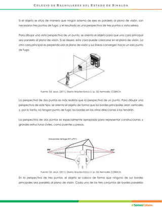 Si el objeto se sitúa de manera que ningún sistema de ejes es paralelo al plano de visión, son
necesarios tres puntos de fuga, y el resultado es una perspectiva de tres puntos o vista aérea.
Para dibujar una vista perspectiva de un punto, se orienta el objeto para que una cara principal
sea paralela al plano de visión. Si se desea, esta cara puede colocarse en el plano de visión. La
otra cara principal es perpendicular al plano de visión y sus líneas convergen hacia un solo punto
de fuga.
Fuente: Gil, Jesús. (2011), Diseño Arquitectónico 2. (p. 22) Hermosillo: COBACH.
La perspectiva de dos puntos es más realista que la perspectiva de un punto. Para dibujar una
perspectiva de este tipo, se orienta el objeto de forma que los bordes principales sean verticales
y, por lo tanto, no tengan punto de fuga; los bordes en las otras direcciones sí los tendrán.
La perspectiva de dos puntos es especialmente apropiada para representar construcciones y
grandes estructuras civiles, como puentes y presas.
Fuente: Gil, Jesús. (2011), Diseño Arquitectónico 2. (p. 22) Hermosillo: COBACH.
En la perspectiva de tres puntos, el objeto se coloca de forma que ninguno de sus bordes
principales sea paralelo al plano de visión. Cada uno de los tres conjuntos de bordes paralelos
 