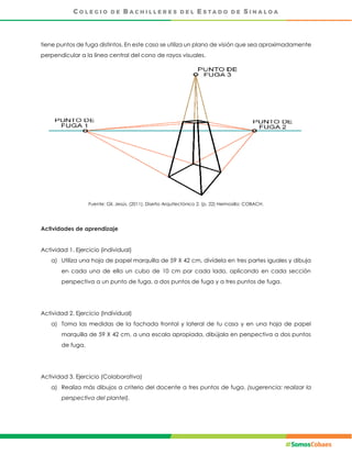 tiene puntos de fuga distintos. En este caso se utiliza un plano de visión que sea aproximadamente
perpendicular a la línea central del cono de rayos visuales.
Fuente: Gil, Jesús. (2011), Diseño Arquitectónico 2. (p. 22) Hermosillo: COBACH.
Actividades de aprendizaje
Actividad 1. Ejercicio (individual)
a) Utiliza una hoja de papel marquilla de 59 X 42 cm, divídela en tres partes iguales y dibuja
en cada una de ella un cubo de 10 cm por cada lado, aplicando en cada sección
perspectiva a un punto de fuga, a dos puntos de fuga y a tres puntos de fuga.
Actividad 2. Ejercicio (Individual)
a) Toma las medidas de la fachada frontal y lateral de tu casa y en una hoja de papel
marquilla de 59 X 42 cm, a una escala apropiada, dibújala en perspectiva a dos puntos
de fuga.
Actividad 3. Ejercicio (Colaborativa)
a) Realiza más dibujos a criterio del docente a tres puntos de fuga. (sugerencia: realizar la
perspectiva del plantel).
 