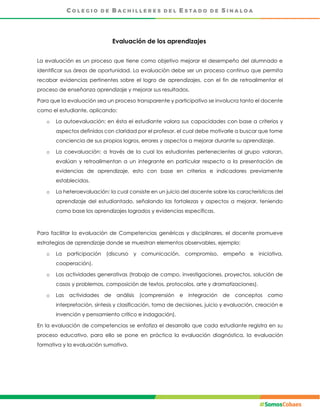 Evaluación de los aprendizajes
La evaluación es un proceso que tiene como objetivo mejorar el desempeño del alumnado e
identificar sus áreas de oportunidad. La evaluación debe ser un proceso continuo que permita
recabar evidencias pertinentes sobre el logro de aprendizajes, con el fin de retroalimentar el
proceso de enseñanza aprendizaje y mejorar sus resultados.
Para que la evaluación sea un proceso transparente y participativo se involucra tanto el docente
como el estudiante, aplicando:
o La autoevaluación: en ésta el estudiante valora sus capacidades con base a criterios y
aspectos definidos con claridad por el profesor, el cual debe motivarle a buscar que tome
conciencia de sus propios logros, errores y aspectos a mejorar durante su aprendizaje.
o La coevaluación: a través de la cual los estudiantes pertenecientes al grupo valoran,
evalúan y retroalimentan a un integrante en particular respecto a la presentación de
evidencias de aprendizaje, esto con base en criterios e indicadores previamente
establecidos.
o La heteroevaluación: la cual consiste en un juicio del docente sobre las características del
aprendizaje del estudiantado, señalando las fortalezas y aspectos a mejorar, teniendo
como base los aprendizajes logrados y evidencias específicas.
Para facilitar la evaluación de Competencias genéricas y disciplinares, el docente promueve
estrategias de aprendizaje donde se muestran elementos observables, ejemplo:
o La participación (discurso y comunicación, compromiso, empeño e iniciativa,
cooperación).
o Las actividades generativas (trabajo de campo, investigaciones, proyectos, solución de
casos y problemas, composición de textos, protocolos, arte y dramatizaciones).
o Las actividades de análisis (comprensión e integración de conceptos como
interpretación, síntesis y clasificación, toma de decisiones, juicio y evaluación, creación e
invención y pensamiento crítico e indagación).
En la evaluación de competencias se enfatiza el desarrollo que cada estudiante registra en su
proceso educativo, para ello se pone en práctica la evaluación diagnóstica, la evaluación
formativa y la evaluación sumativa.
 