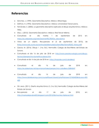 Referencias
 Sánchez, J. (1999). Geometría Descriptiva. México: Alfaomega.
 DizFinck, H. (1995). Geometría Descriptiva I. México: Universidad Veracruzana.
 Fernández, S. (2005). La geometría descriptiva aplicada al dibujo arquitectónico, México:
Trillas.
 Díaz, J. (2012). Geometría Descriptiva I. México: Red Tercer Milenio.
 Consultado el día martes 1 de septiembre de 2015 en:
https://es.wikipedia.org/wiki/Geometr%C3%ADa_descriptiva
 Vistas de un objeto. Recuperado el (5 de septiembre de 2015), de
(http://www.edu.xunta.es/centros/iesfelixmuriel/system/files/Tema%202_Vistas.pdf)
 García, M. (2016). Dibujo 1. (1ra. Ed.). Hermosillo: Colegio de Bachilleres del Estado de
Sonora.
 Consultado el día 16 de julio de 2018 en http://www.areatecnologia.com/dibujo-
tecnico/perspectiva-isometrica-piezas.htm
 Consultado el día 16 de julio de 2018 en: https://trazoide.com/caballera/
 Consultado el día 16 de julio de 2018 en:
https://es.slideshare.net/epvmanantiales/perspectiva-caballera-35804247
 Consultado el día 16 de julio de 2018 en:
https://www.blinklearning.com/coursePlayer/clases2.php?idclase=21960420&idcurso=495
420
 Gil, Jesús. (2011). Diseño Arquitectónico 2. (1ra. Ed.) Hermosillo: Colegio de Bachilleres del
Estado de Sonora
 Recuperado el día 17 de julio de 2018, en:
http://mariaalejandra422.blogspot.com/2012/06/montea-triplanar.html
 