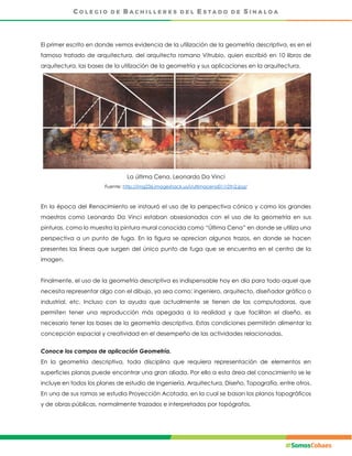 El primer escrito en donde vemos evidencia de la utilización de la geometría descriptiva, es en el
famoso tratado de arquitectura, del arquitecto romano Vitrubio, quien escribió en 10 libros de
arquitectura, las bases de la utilización de la geometría y sus aplicaciones en la arquitectura.
La última Cena. Leonardo Da Vinci
Fuente: http://img236.imageshack.us/i/ultimacena011r2tn2.jpg/
En la época del Renacimiento se instauró el uso de la perspectiva cónica y como los grandes
maestros como Leonardo Da Vinci estaban obsesionados con el uso de la geometría en sus
pinturas, como lo muestra la pintura mural conocida como “Última Cena” en donde se utiliza una
perspectiva a un punto de fuga. En la figura se aprecian algunos trazos, en donde se hacen
presentes las líneas que surgen del único punto de fuga que se encuentra en el centro de la
imagen.
Finalmente, el uso de la geometría descriptiva es indispensable hoy en día para todo aquel que
necesita representar algo con el dibujo, ya sea como: ingeniero, arquitecto, diseñador gráfico o
industrial, etc. Incluso con la ayuda que actualmente se tienen de las computadoras, que
permiten tener una reproducción más apegada a la realidad y que facilitan el diseño, es
necesario tener las bases de la geometría descriptiva. Estas condiciones permitirán alimentar la
concepción espacial y creatividad en el desempeño de las actividades relacionadas.
Conoce los campos de aplicación Geometría.
En la geometría descriptiva, toda disciplina que requiera representación de elementos en
superficies planas puede encontrar una gran aliada. Por ello a esta área del conocimiento se le
incluye en todos los planes de estudio de Ingeniería, Arquitectura, Diseño, Topografía, entre otros.
En una de sus ramas se estudia Proyección Acotada, en la cual se basan los planos topográficos
y de obras públicas, normalmente trazados e interpretados por topógrafos.
 