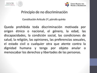 Principiode no discriminación
Queda prohibida toda discriminación motivada por
origen étnico o nacional, el género, la edad, las
discapacidades, la condición social, las condiciones de
salud, la religión, las opiniones, las preferencias sexuales,
el estado civil o cualquier otra que atente contra la
dignidad humana y tenga por objeto anular o
menoscabar los derechos y libertades de las personas.
ConstituciónArticulo1º,párrafoquinto
 