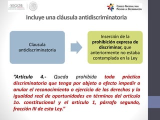 Incluye una cláusulaantidiscriminatoria
“Artículo 4.- Queda prohibida toda práctica
discriminatoria que tenga por objeto o efecto impedir o
anular el reconocimiento o ejercicio de los derechos y la
igualdad real de oportunidades en términos del artículo
1o. constitucional y el artículo 1, párrafo segundo,
fracción III de esta Ley.”
Clausula
antidiscriminatoria
Inserción de la
prohibición expresa de
discriminar, que
anteriormente no estaba
contemplada en la Ley
 
