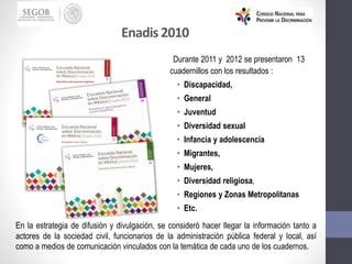 Durante 2011 y 2012 se presentaron 13
cuadernillos con los resultados :
• Discapacidad,
• General
• Juventud
• Diversidad sexual
• Infancia y adolescencia
• Migrantes,
• Mujeres,
• Diversidad religiosa,
• Regiones y Zonas Metropolitanas
• Etc.
En la estrategia de difusión y divulgación, se consideró hacer llegar la información tanto a
actores de la sociedad civil, funcionarios de la administración pública federal y local, así
como a medios de comunicación vinculados con la temática de cada uno de los cuadernos.
Enadis 2010
 