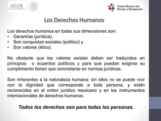 Los DerechosHumanos
Los derechos humanos en todas sus dimensiones son:
• Garantías (jurídica),
• Son conquistas sociales (político) y
• Son valores (ético).
No obstante que los valores existan deben ser traducidos en
principios o acuerdos políticos y para que puedan exigirse su
cumplimiento tienen que concretarse en normas jurídicas.
Son inherentes a la naturaleza humana; sin ellos no se puede vivir
con la dignidad que corresponde a toda persona, y están
reconocidos en el orden jurídico mexicano y en los instrumentos
internacionales de derechos humanos.
Todos los derechos son para todas las personas.
 