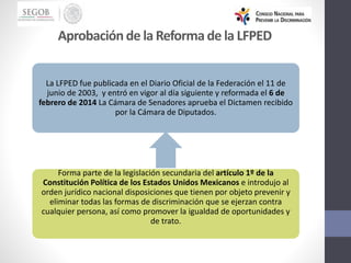La LFPED fue publicada en el Diario Oficial de la Federación el 11 de
junio de 2003, y entró en vigor al día siguiente y reformada el 6 de
febrero de 2014 La Cámara de Senadores aprueba el Dictamen recibido
por la Cámara de Diputados.
Forma parte de la legislación secundaria del artículo 1º de la
Constitución Política de los Estados Unidos Mexicanos e introdujo al
orden jurídico nacional disposiciones que tienen por objeto prevenir y
eliminar todas las formas de discriminación que se ejerzan contra
cualquier persona, así como promover la igualdad de oportunidades y
de trato.
Aprobación de la Reforma de la LFPED
 