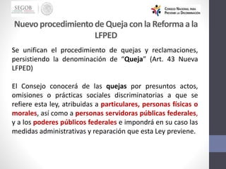 Se unifican el procedimiento de quejas y reclamaciones,
persistiendo la denominación de “Queja” (Art. 43 Nueva
LFPED)
El Consejo conocerá de las quejas por presuntos actos,
omisiones o prácticas sociales discriminatorias a que se
refiere esta ley, atribuidas a particulares, personas físicas o
morales, así como a personas servidoras públicas federales,
y a los poderes públicos federales e impondrá en su caso las
medidas administrativas y reparación que esta Ley previene.
Nuevo procedimientode Quejacon la Reformaa la
LFPED
 