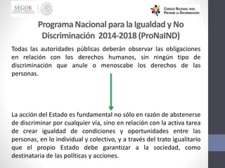 Todas las autoridades públicas deberán observar las obligaciones
en relación con los derechos humanos, sin ningún tipo de
discriminación que anule o menoscabe los derechos de las
personas.
La acción del Estado es fundamental no sólo en razón de abstenerse
de discriminar por cualquier vía, sino en relación con la activa tarea
de crear igualdad de condiciones y oportunidades entre las
personas, en lo individual y colectivo, y a través del trato igualitario
que el propio Estado debe garantizar a la sociedad, como
destinataria de las políticas y acciones.
ProgramaNacionalparala Igualdad y No
Discriminación 2014-2018(ProNaIND)
 