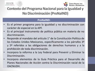 Contextodel ProgramaNacionalparala Igualdad y
No Discriminación(ProNaIND)
ProNaIND:
• Es el primer programa para la igualdad y no discriminación con
carácter de especial en la APF.
• Es el principal instrumento de política pública en materia de no
discriminación.
• Responde al mandato del artículo 1° de la Constitución Política de
los Estados Unidos Mexicanos, específicamente a los párrafos 3º
y 5º referidos a las obligaciones de derechos humanos y a la
prohibición de toda discriminación.
• Incorpora la reforma a la Ley Federal para Prevenir y Eliminar la
Discriminación.
• Incorpora elementos de la Guía Práctica para el Desarrollo de
Planes Nacionales de Acción contra la Discriminación racial de la
OACNUDH.
 