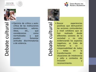 Debate
cultural
• Ejercicio de crítica y auto-
crítica de las instituciones
conocimientos, valores,
ideas, etc., que
consideramos como
normalizadas y que
pueden fomentar
actitudes discriminatorias
o de violencia.
Debate
cultural
• Buscar experiencias
positivas que demuestren
las acciones contundentes
a nivel cotidiano que se
han realizado desde
diferentes sectores de la
sociedad y no sólo
evidenciando los aspectos
negativos; se trata de
fomentar la co -
rresponsabilidad de todos
y todas en la
transformación de
situaciones de intolerancia
y odio a contextos de
inclusión y
reconocimiento.
 