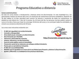 Cursos autoinstructivos:
Se trata de cursos breves e introductorios a diversos temas de discriminación. En esta modalidad las y los
participantes realizan las lecturas del curso y la resolución de cuestionarios de forma autodidacta. Disponen de
10 días hábiles (o 14 días naturales) para concluir las lecturas y resolución de todos los cuestionarios. La
plataforma está abierta los 7 días de la semana, las 24 horas del día; las personas inscritas podrán realizar el
curso en los días y horas que mejor les convenga. Al término del curso y si se concluyen todas las actividades, se
enviará una constancia electrónica de 10 horas.
Los cursos auto instructivos existentes son:
• El ABC de la igualdad y la no discriminación.
• Inclusión y discapacidad.
• Diversidad sexual, inclusión y no discriminación.
• Discriminación por VIH/SIDA.
• Tolerancia y diversidad de creencias.
• Jóvenes, tolerancia y no discriminación.
• Guía de acción pública contra la homofobia.
• Prevención social de las violencias con enfoque antidiscriminatorio.
• Pautas para un periodismo incluyente.
• El ABC de la accesibilidad Web.
• Medidas para la igualdad en el marco de la Ley federal para Prevenir y eliminar la Discriminación.
• Iguales y diferentes: La ciudadanía en los procesos electorales.
ProgramaEducativoa distancia
http://conectate.conapred.org.mx
 
