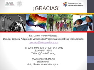Lic. Daniel Ponce Vázquez
Director General Adjunto de Vinculación Programas Educativos y Divulgación
dponcev@conapred.org.mx
Tel: 5262-1490 Ext. 01800 543 0033
Extensión 5202
Twiter @DanielPonce_
www.conapred.org.mx
@conapred
http://facebook.com/conapred
¡GRACIAS!
 