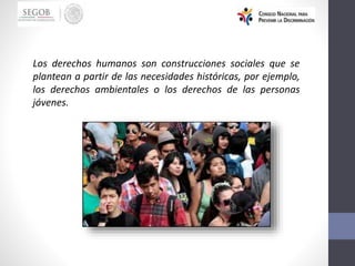 Los derechos humanos son construcciones sociales que se
plantean a partir de las necesidades históricas, por ejemplo,
los derechos ambientales o los derechos de las personas
jóvenes.
 